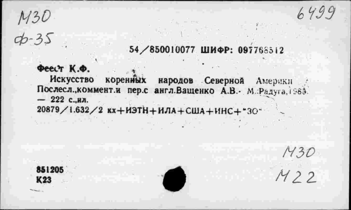 ﻿54/850010077 ШИФР: 097768512
♦eeCr К.Ф. ,
Искусство коренных народов Северной Америки
Послесл.,коммент.и пер.с англ.Ващенко А.В.- М.Радуга,i 583 — 222 с.,ил.
20879/1.632/2 кх+ИЭТН + ИЛА + США+ИНС+*ЗСГ	<
N50
851205 К23